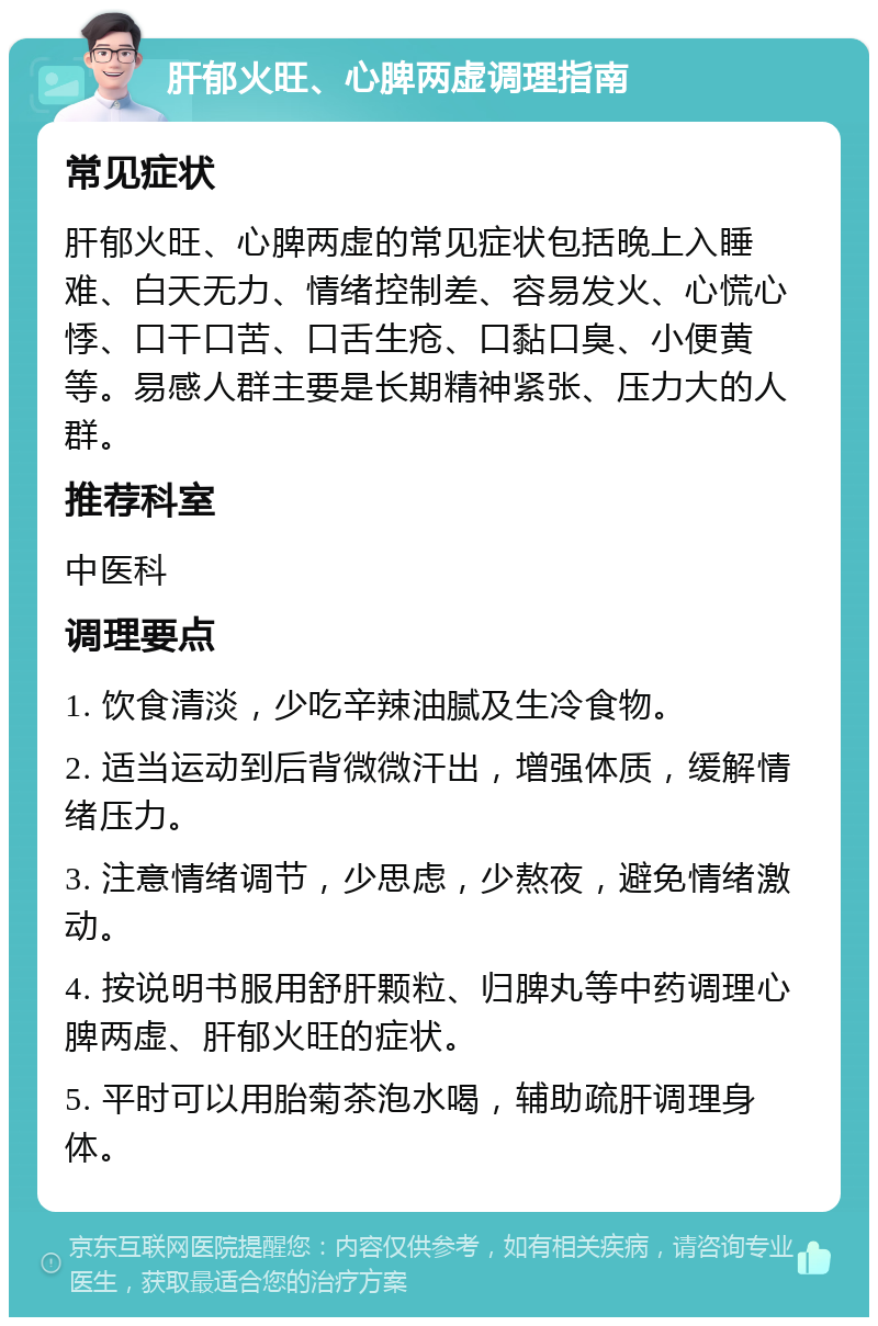 肝郁火旺、心脾两虚调理指南 常见症状 肝郁火旺、心脾两虚的常见症状包括晚上入睡难、白天无力、情绪控制差、容易发火、心慌心悸、口干口苦、口舌生疮、口黏口臭、小便黄等。易感人群主要是长期精神紧张、压力大的人群。 推荐科室 中医科 调理要点 1. 饮食清淡，少吃辛辣油腻及生冷食物。 2. 适当运动到后背微微汗出，增强体质，缓解情绪压力。 3. 注意情绪调节，少思虑，少熬夜，避免情绪激动。 4. 按说明书服用舒肝颗粒、归脾丸等中药调理心脾两虚、肝郁火旺的症状。 5. 平时可以用胎菊茶泡水喝，辅助疏肝调理身体。