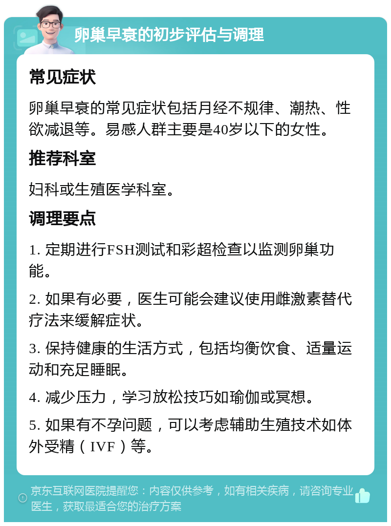 卵巢早衰的初步评估与调理 常见症状 卵巢早衰的常见症状包括月经不规律、潮热、性欲减退等。易感人群主要是40岁以下的女性。 推荐科室 妇科或生殖医学科室。 调理要点 1. 定期进行FSH测试和彩超检查以监测卵巢功能。 2. 如果有必要，医生可能会建议使用雌激素替代疗法来缓解症状。 3. 保持健康的生活方式，包括均衡饮食、适量运动和充足睡眠。 4. 减少压力，学习放松技巧如瑜伽或冥想。 5. 如果有不孕问题，可以考虑辅助生殖技术如体外受精（IVF）等。