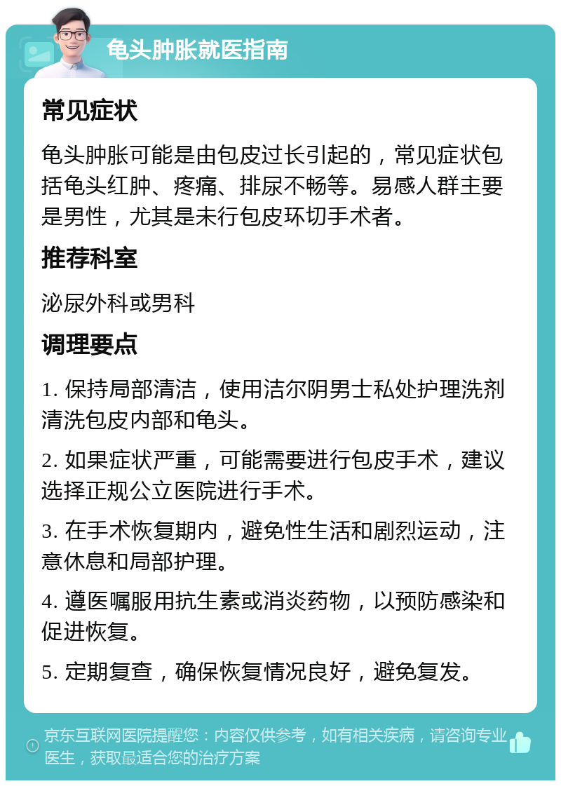 龟头肿胀就医指南 常见症状 龟头肿胀可能是由包皮过长引起的，常见症状包括龟头红肿、疼痛、排尿不畅等。易感人群主要是男性，尤其是未行包皮环切手术者。 推荐科室 泌尿外科或男科 调理要点 1. 保持局部清洁，使用洁尔阴男士私处护理洗剂清洗包皮内部和龟头。 2. 如果症状严重，可能需要进行包皮手术，建议选择正规公立医院进行手术。 3. 在手术恢复期内，避免性生活和剧烈运动，注意休息和局部护理。 4. 遵医嘱服用抗生素或消炎药物，以预防感染和促进恢复。 5. 定期复查，确保恢复情况良好，避免复发。