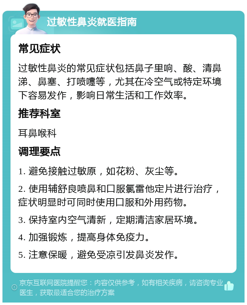 过敏性鼻炎就医指南 常见症状 过敏性鼻炎的常见症状包括鼻子里响、酸、清鼻涕、鼻塞、打喷嚏等，尤其在冷空气或特定环境下容易发作，影响日常生活和工作效率。 推荐科室 耳鼻喉科 调理要点 1. 避免接触过敏原，如花粉、灰尘等。 2. 使用辅舒良喷鼻和口服氯雷他定片进行治疗，症状明显时可同时使用口服和外用药物。 3. 保持室内空气清新，定期清洁家居环境。 4. 加强锻炼，提高身体免疫力。 5. 注意保暖，避免受凉引发鼻炎发作。