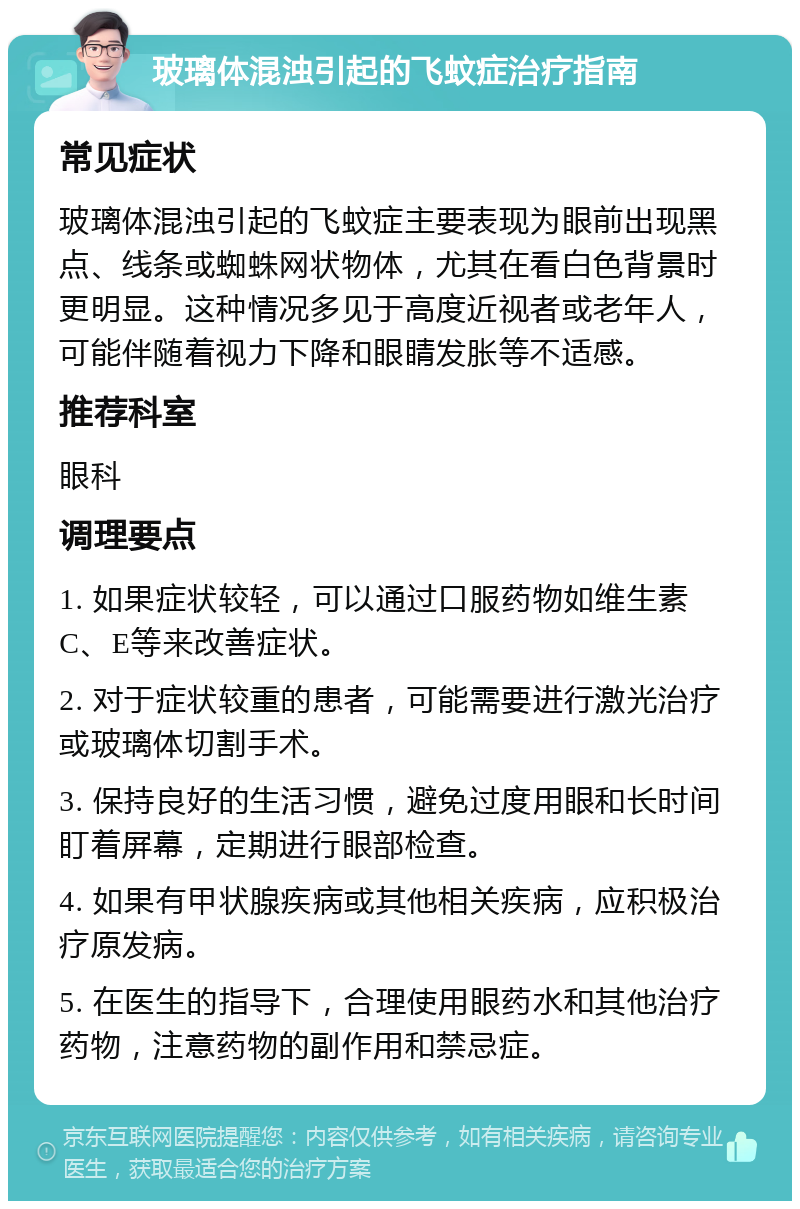 玻璃体混浊引起的飞蚊症治疗指南 常见症状 玻璃体混浊引起的飞蚊症主要表现为眼前出现黑点、线条或蜘蛛网状物体，尤其在看白色背景时更明显。这种情况多见于高度近视者或老年人，可能伴随着视力下降和眼睛发胀等不适感。 推荐科室 眼科 调理要点 1. 如果症状较轻，可以通过口服药物如维生素C、E等来改善症状。 2. 对于症状较重的患者，可能需要进行激光治疗或玻璃体切割手术。 3. 保持良好的生活习惯，避免过度用眼和长时间盯着屏幕，定期进行眼部检查。 4. 如果有甲状腺疾病或其他相关疾病，应积极治疗原发病。 5. 在医生的指导下，合理使用眼药水和其他治疗药物，注意药物的副作用和禁忌症。