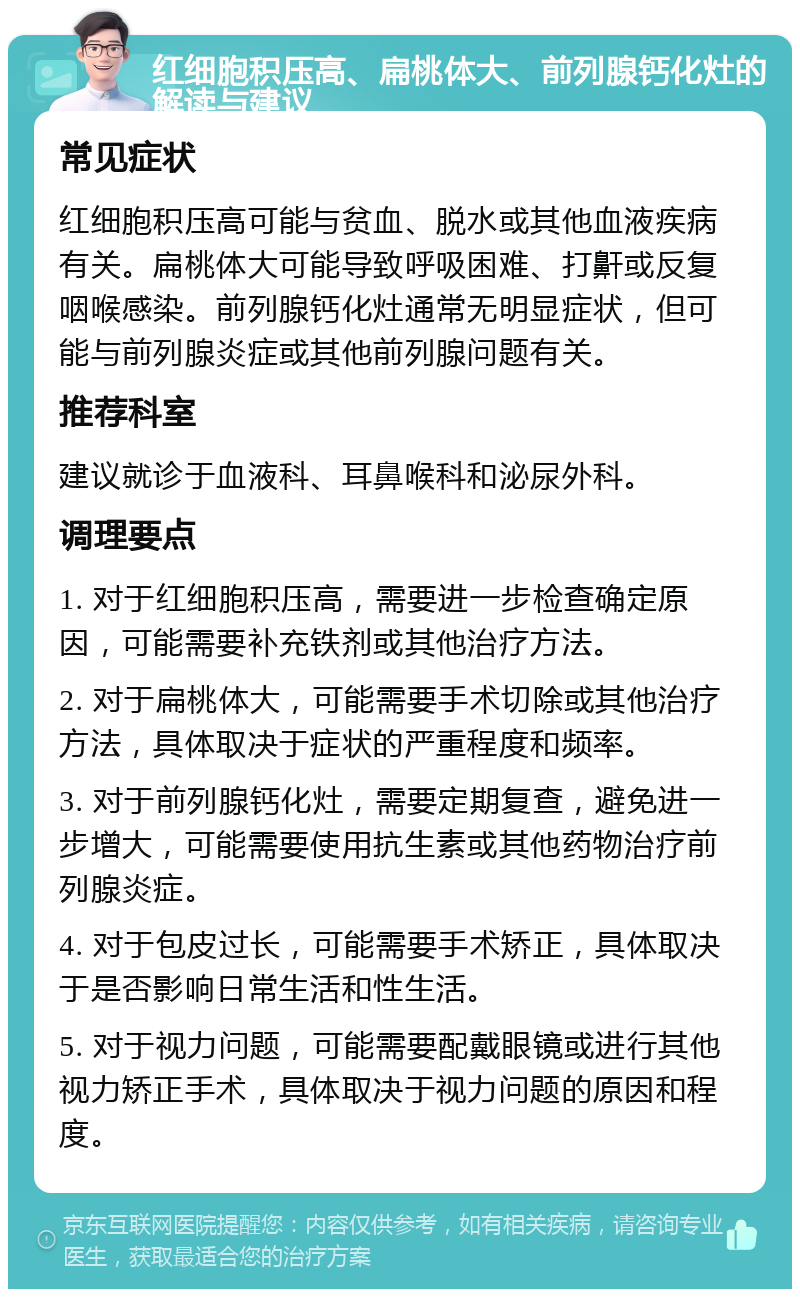 红细胞积压高、扁桃体大、前列腺钙化灶的解读与建议 常见症状 红细胞积压高可能与贫血、脱水或其他血液疾病有关。扁桃体大可能导致呼吸困难、打鼾或反复咽喉感染。前列腺钙化灶通常无明显症状，但可能与前列腺炎症或其他前列腺问题有关。 推荐科室 建议就诊于血液科、耳鼻喉科和泌尿外科。 调理要点 1. 对于红细胞积压高，需要进一步检查确定原因，可能需要补充铁剂或其他治疗方法。 2. 对于扁桃体大，可能需要手术切除或其他治疗方法，具体取决于症状的严重程度和频率。 3. 对于前列腺钙化灶，需要定期复查，避免进一步增大，可能需要使用抗生素或其他药物治疗前列腺炎症。 4. 对于包皮过长，可能需要手术矫正，具体取决于是否影响日常生活和性生活。 5. 对于视力问题，可能需要配戴眼镜或进行其他视力矫正手术，具体取决于视力问题的原因和程度。