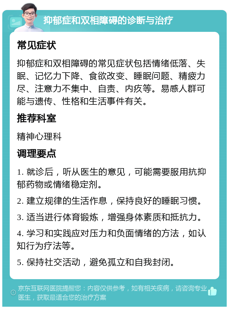 抑郁症和双相障碍的诊断与治疗 常见症状 抑郁症和双相障碍的常见症状包括情绪低落、失眠、记忆力下降、食欲改变、睡眠问题、精疲力尽、注意力不集中、自责、内疚等。易感人群可能与遗传、性格和生活事件有关。 推荐科室 精神心理科 调理要点 1. 就诊后，听从医生的意见，可能需要服用抗抑郁药物或情绪稳定剂。 2. 建立规律的生活作息，保持良好的睡眠习惯。 3. 适当进行体育锻炼，增强身体素质和抵抗力。 4. 学习和实践应对压力和负面情绪的方法，如认知行为疗法等。 5. 保持社交活动，避免孤立和自我封闭。