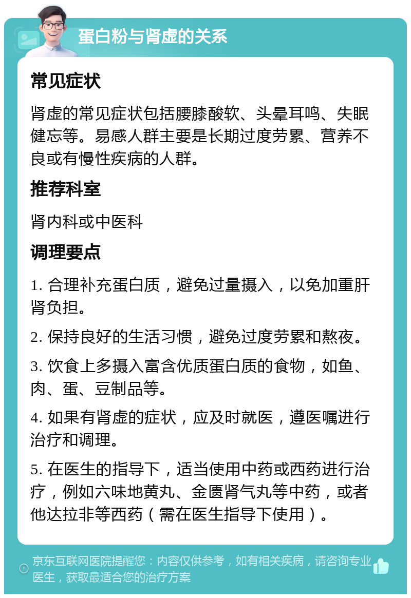 蛋白粉与肾虚的关系 常见症状 肾虚的常见症状包括腰膝酸软、头晕耳鸣、失眠健忘等。易感人群主要是长期过度劳累、营养不良或有慢性疾病的人群。 推荐科室 肾内科或中医科 调理要点 1. 合理补充蛋白质，避免过量摄入，以免加重肝肾负担。 2. 保持良好的生活习惯，避免过度劳累和熬夜。 3. 饮食上多摄入富含优质蛋白质的食物，如鱼、肉、蛋、豆制品等。 4. 如果有肾虚的症状，应及时就医，遵医嘱进行治疗和调理。 5. 在医生的指导下，适当使用中药或西药进行治疗，例如六味地黄丸、金匮肾气丸等中药，或者他达拉非等西药（需在医生指导下使用）。