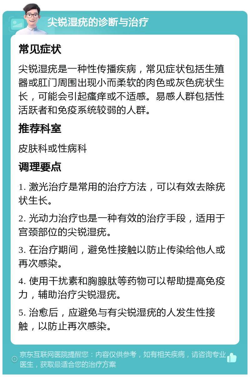 尖锐湿疣的诊断与治疗 常见症状 尖锐湿疣是一种性传播疾病，常见症状包括生殖器或肛门周围出现小而柔软的肉色或灰色疣状生长，可能会引起瘙痒或不适感。易感人群包括性活跃者和免疫系统较弱的人群。 推荐科室 皮肤科或性病科 调理要点 1. 激光治疗是常用的治疗方法，可以有效去除疣状生长。 2. 光动力治疗也是一种有效的治疗手段，适用于宫颈部位的尖锐湿疣。 3. 在治疗期间，避免性接触以防止传染给他人或再次感染。 4. 使用干扰素和胸腺肽等药物可以帮助提高免疫力，辅助治疗尖锐湿疣。 5. 治愈后，应避免与有尖锐湿疣的人发生性接触，以防止再次感染。