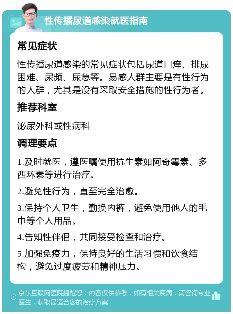 性传播尿道感染就医指南 常见症状 性传播尿道感染的常见症状包括尿道口痒、排尿困难、尿频、尿急等。易感人群主要是有性行为的人群，尤其是没有采取安全措施的性行为者。 推荐科室 泌尿外科或性病科 调理要点 1.及时就医，遵医嘱使用抗生素如阿奇霉素、多西环素等进行治疗。 2.避免性行为，直至完全治愈。 3.保持个人卫生，勤换内裤，避免使用他人的毛巾等个人用品。 4.告知性伴侣，共同接受检查和治疗。 5.加强免疫力，保持良好的生活习惯和饮食结构，避免过度疲劳和精神压力。