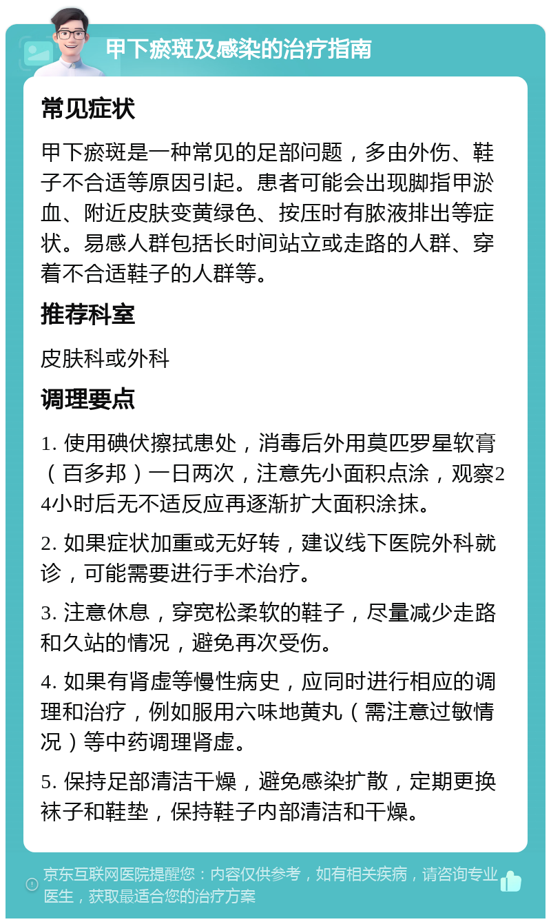 甲下瘀斑及感染的治疗指南 常见症状 甲下瘀斑是一种常见的足部问题，多由外伤、鞋子不合适等原因引起。患者可能会出现脚指甲淤血、附近皮肤变黄绿色、按压时有脓液排出等症状。易感人群包括长时间站立或走路的人群、穿着不合适鞋子的人群等。 推荐科室 皮肤科或外科 调理要点 1. 使用碘伏擦拭患处，消毒后外用莫匹罗星软膏（百多邦）一日两次，注意先小面积点涂，观察24小时后无不适反应再逐渐扩大面积涂抹。 2. 如果症状加重或无好转，建议线下医院外科就诊，可能需要进行手术治疗。 3. 注意休息，穿宽松柔软的鞋子，尽量减少走路和久站的情况，避免再次受伤。 4. 如果有肾虚等慢性病史，应同时进行相应的调理和治疗，例如服用六味地黄丸（需注意过敏情况）等中药调理肾虚。 5. 保持足部清洁干燥，避免感染扩散，定期更换袜子和鞋垫，保持鞋子内部清洁和干燥。