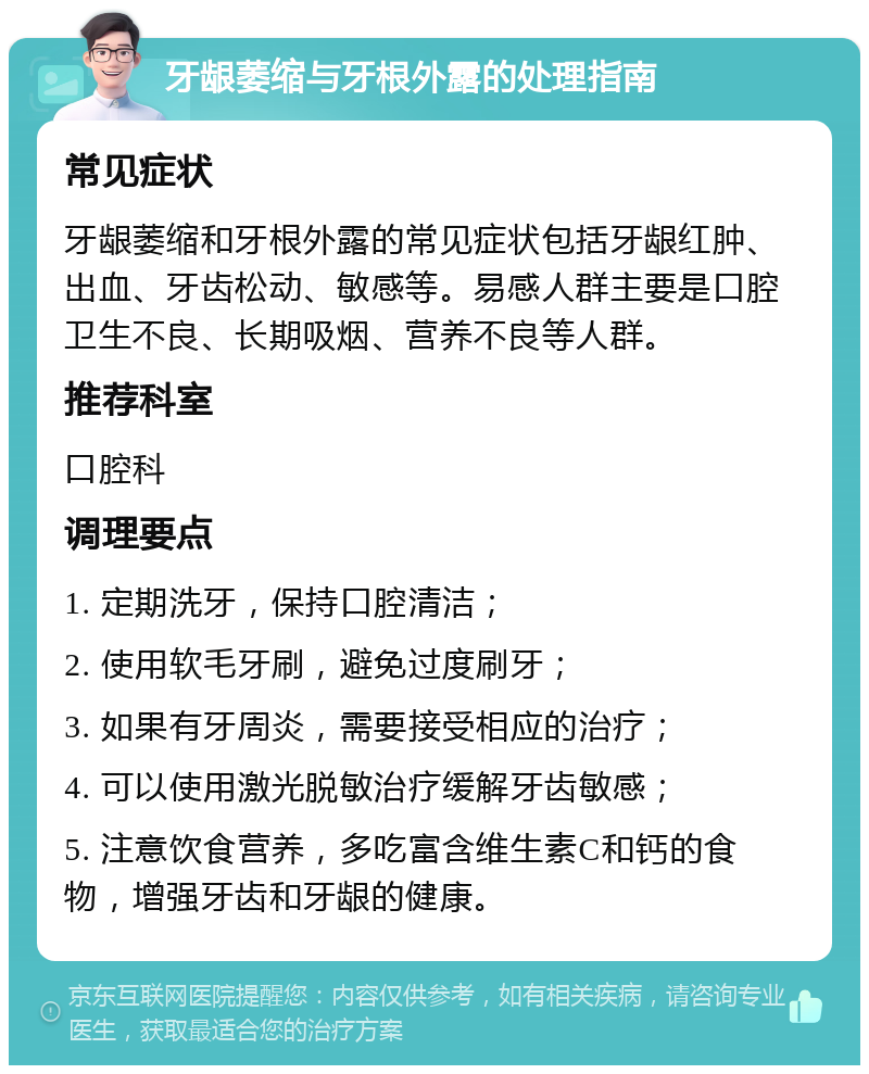 牙龈萎缩与牙根外露的处理指南 常见症状 牙龈萎缩和牙根外露的常见症状包括牙龈红肿、出血、牙齿松动、敏感等。易感人群主要是口腔卫生不良、长期吸烟、营养不良等人群。 推荐科室 口腔科 调理要点 1. 定期洗牙，保持口腔清洁； 2. 使用软毛牙刷，避免过度刷牙； 3. 如果有牙周炎，需要接受相应的治疗； 4. 可以使用激光脱敏治疗缓解牙齿敏感； 5. 注意饮食营养，多吃富含维生素C和钙的食物，增强牙齿和牙龈的健康。