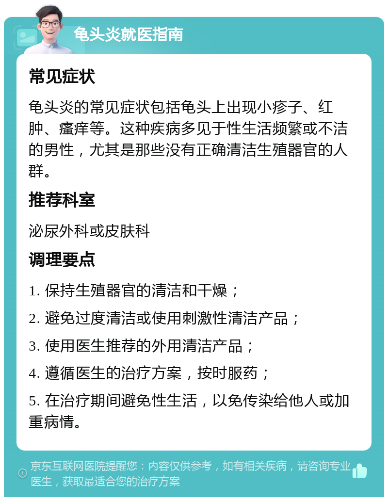 龟头炎就医指南 常见症状 龟头炎的常见症状包括龟头上出现小疹子、红肿、瘙痒等。这种疾病多见于性生活频繁或不洁的男性，尤其是那些没有正确清洁生殖器官的人群。 推荐科室 泌尿外科或皮肤科 调理要点 1. 保持生殖器官的清洁和干燥； 2. 避免过度清洁或使用刺激性清洁产品； 3. 使用医生推荐的外用清洁产品； 4. 遵循医生的治疗方案，按时服药； 5. 在治疗期间避免性生活，以免传染给他人或加重病情。