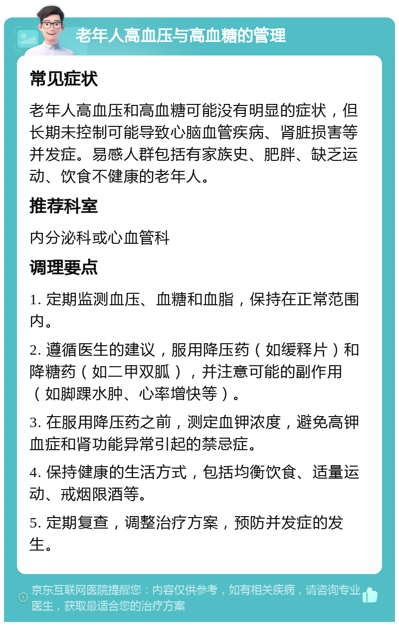 老年人高血压与高血糖的管理 常见症状 老年人高血压和高血糖可能没有明显的症状，但长期未控制可能导致心脑血管疾病、肾脏损害等并发症。易感人群包括有家族史、肥胖、缺乏运动、饮食不健康的老年人。 推荐科室 内分泌科或心血管科 调理要点 1. 定期监测血压、血糖和血脂，保持在正常范围内。 2. 遵循医生的建议，服用降压药（如缓释片）和降糖药（如二甲双胍），并注意可能的副作用（如脚踝水肿、心率增快等）。 3. 在服用降压药之前，测定血钾浓度，避免高钾血症和肾功能异常引起的禁忌症。 4. 保持健康的生活方式，包括均衡饮食、适量运动、戒烟限酒等。 5. 定期复查，调整治疗方案，预防并发症的发生。