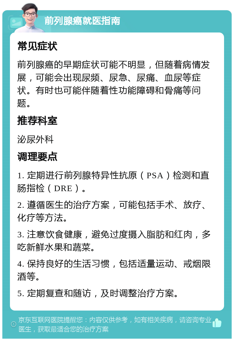 前列腺癌就医指南 常见症状 前列腺癌的早期症状可能不明显，但随着病情发展，可能会出现尿频、尿急、尿痛、血尿等症状。有时也可能伴随着性功能障碍和骨痛等问题。 推荐科室 泌尿外科 调理要点 1. 定期进行前列腺特异性抗原（PSA）检测和直肠指检（DRE）。 2. 遵循医生的治疗方案，可能包括手术、放疗、化疗等方法。 3. 注意饮食健康，避免过度摄入脂肪和红肉，多吃新鲜水果和蔬菜。 4. 保持良好的生活习惯，包括适量运动、戒烟限酒等。 5. 定期复查和随访，及时调整治疗方案。