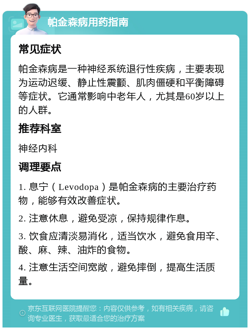 帕金森病用药指南 常见症状 帕金森病是一种神经系统退行性疾病，主要表现为运动迟缓、静止性震颤、肌肉僵硬和平衡障碍等症状。它通常影响中老年人，尤其是60岁以上的人群。 推荐科室 神经内科 调理要点 1. 息宁（Levodopa）是帕金森病的主要治疗药物，能够有效改善症状。 2. 注意休息，避免受凉，保持规律作息。 3. 饮食应清淡易消化，适当饮水，避免食用辛、酸、麻、辣、油炸的食物。 4. 注意生活空间宽敞，避免摔倒，提高生活质量。