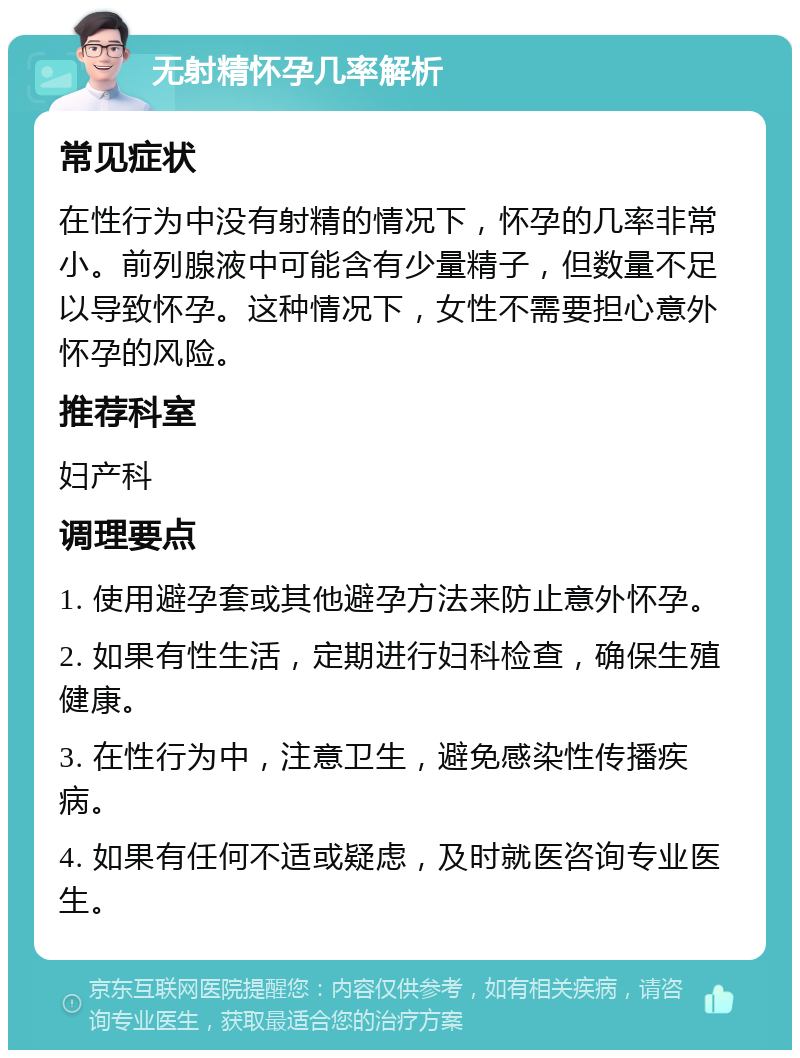 无射精怀孕几率解析 常见症状 在性行为中没有射精的情况下，怀孕的几率非常小。前列腺液中可能含有少量精子，但数量不足以导致怀孕。这种情况下，女性不需要担心意外怀孕的风险。 推荐科室 妇产科 调理要点 1. 使用避孕套或其他避孕方法来防止意外怀孕。 2. 如果有性生活，定期进行妇科检查，确保生殖健康。 3. 在性行为中，注意卫生，避免感染性传播疾病。 4. 如果有任何不适或疑虑，及时就医咨询专业医生。