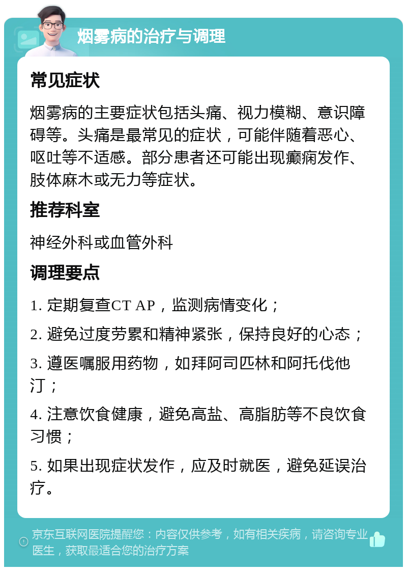 烟雾病的治疗与调理 常见症状 烟雾病的主要症状包括头痛、视力模糊、意识障碍等。头痛是最常见的症状，可能伴随着恶心、呕吐等不适感。部分患者还可能出现癫痫发作、肢体麻木或无力等症状。 推荐科室 神经外科或血管外科 调理要点 1. 定期复查CT AP，监测病情变化； 2. 避免过度劳累和精神紧张，保持良好的心态； 3. 遵医嘱服用药物，如拜阿司匹林和阿托伐他汀； 4. 注意饮食健康，避免高盐、高脂肪等不良饮食习惯； 5. 如果出现症状发作，应及时就医，避免延误治疗。