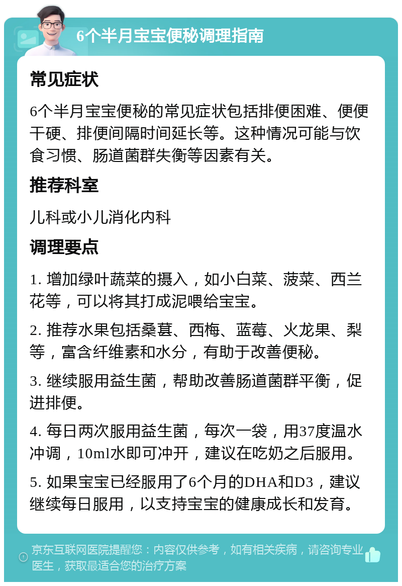 6个半月宝宝便秘调理指南 常见症状 6个半月宝宝便秘的常见症状包括排便困难、便便干硬、排便间隔时间延长等。这种情况可能与饮食习惯、肠道菌群失衡等因素有关。 推荐科室 儿科或小儿消化内科 调理要点 1. 增加绿叶蔬菜的摄入，如小白菜、菠菜、西兰花等，可以将其打成泥喂给宝宝。 2. 推荐水果包括桑葚、西梅、蓝莓、火龙果、梨等，富含纤维素和水分，有助于改善便秘。 3. 继续服用益生菌，帮助改善肠道菌群平衡，促进排便。 4. 每日两次服用益生菌，每次一袋，用37度温水冲调，10ml水即可冲开，建议在吃奶之后服用。 5. 如果宝宝已经服用了6个月的DHA和D3，建议继续每日服用，以支持宝宝的健康成长和发育。