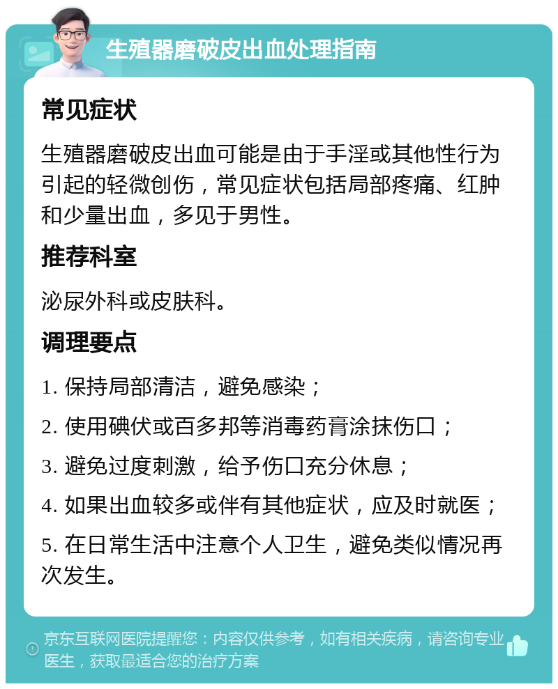 生殖器磨破皮出血处理指南 常见症状 生殖器磨破皮出血可能是由于手淫或其他性行为引起的轻微创伤，常见症状包括局部疼痛、红肿和少量出血，多见于男性。 推荐科室 泌尿外科或皮肤科。 调理要点 1. 保持局部清洁，避免感染； 2. 使用碘伏或百多邦等消毒药膏涂抹伤口； 3. 避免过度刺激，给予伤口充分休息； 4. 如果出血较多或伴有其他症状，应及时就医； 5. 在日常生活中注意个人卫生，避免类似情况再次发生。