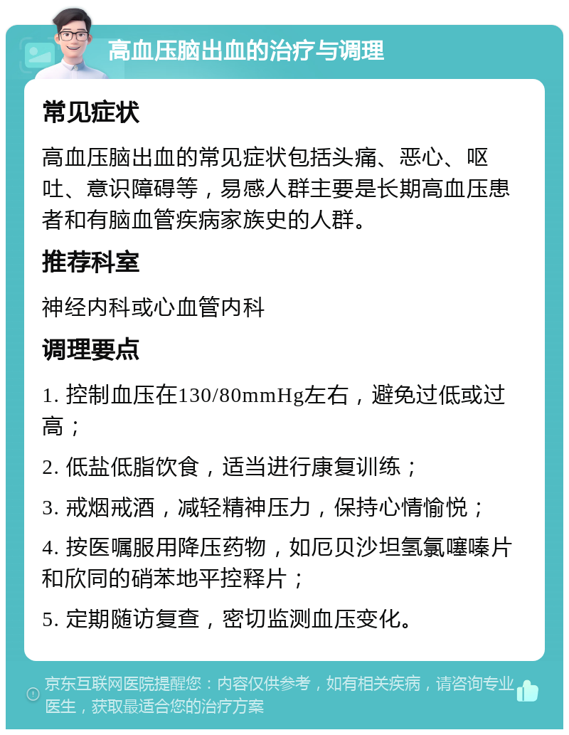 高血压脑出血的治疗与调理 常见症状 高血压脑出血的常见症状包括头痛、恶心、呕吐、意识障碍等，易感人群主要是长期高血压患者和有脑血管疾病家族史的人群。 推荐科室 神经内科或心血管内科 调理要点 1. 控制血压在130/80mmHg左右，避免过低或过高； 2. 低盐低脂饮食，适当进行康复训练； 3. 戒烟戒酒，减轻精神压力，保持心情愉悦； 4. 按医嘱服用降压药物，如厄贝沙坦氢氯噻嗪片和欣同的硝苯地平控释片； 5. 定期随访复查，密切监测血压变化。