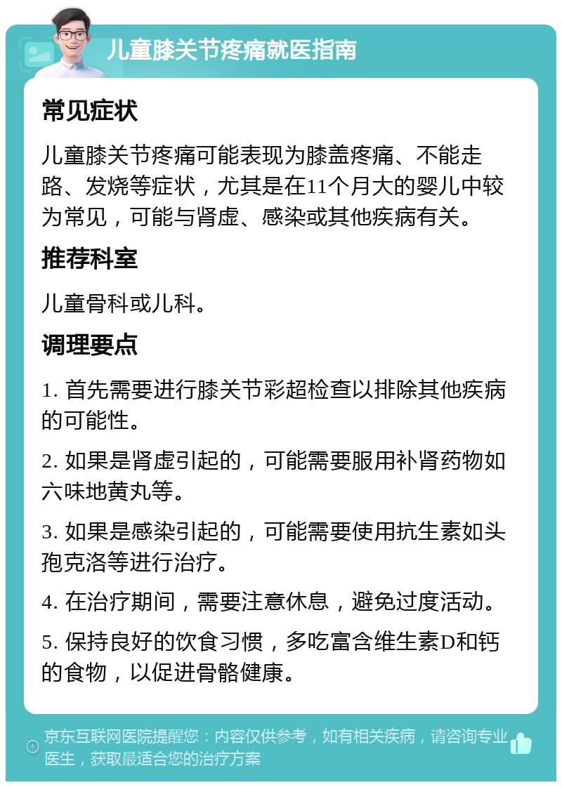 儿童膝关节疼痛就医指南 常见症状 儿童膝关节疼痛可能表现为膝盖疼痛、不能走路、发烧等症状，尤其是在11个月大的婴儿中较为常见，可能与肾虚、感染或其他疾病有关。 推荐科室 儿童骨科或儿科。 调理要点 1. 首先需要进行膝关节彩超检查以排除其他疾病的可能性。 2. 如果是肾虚引起的，可能需要服用补肾药物如六味地黄丸等。 3. 如果是感染引起的，可能需要使用抗生素如头孢克洛等进行治疗。 4. 在治疗期间，需要注意休息，避免过度活动。 5. 保持良好的饮食习惯，多吃富含维生素D和钙的食物，以促进骨骼健康。