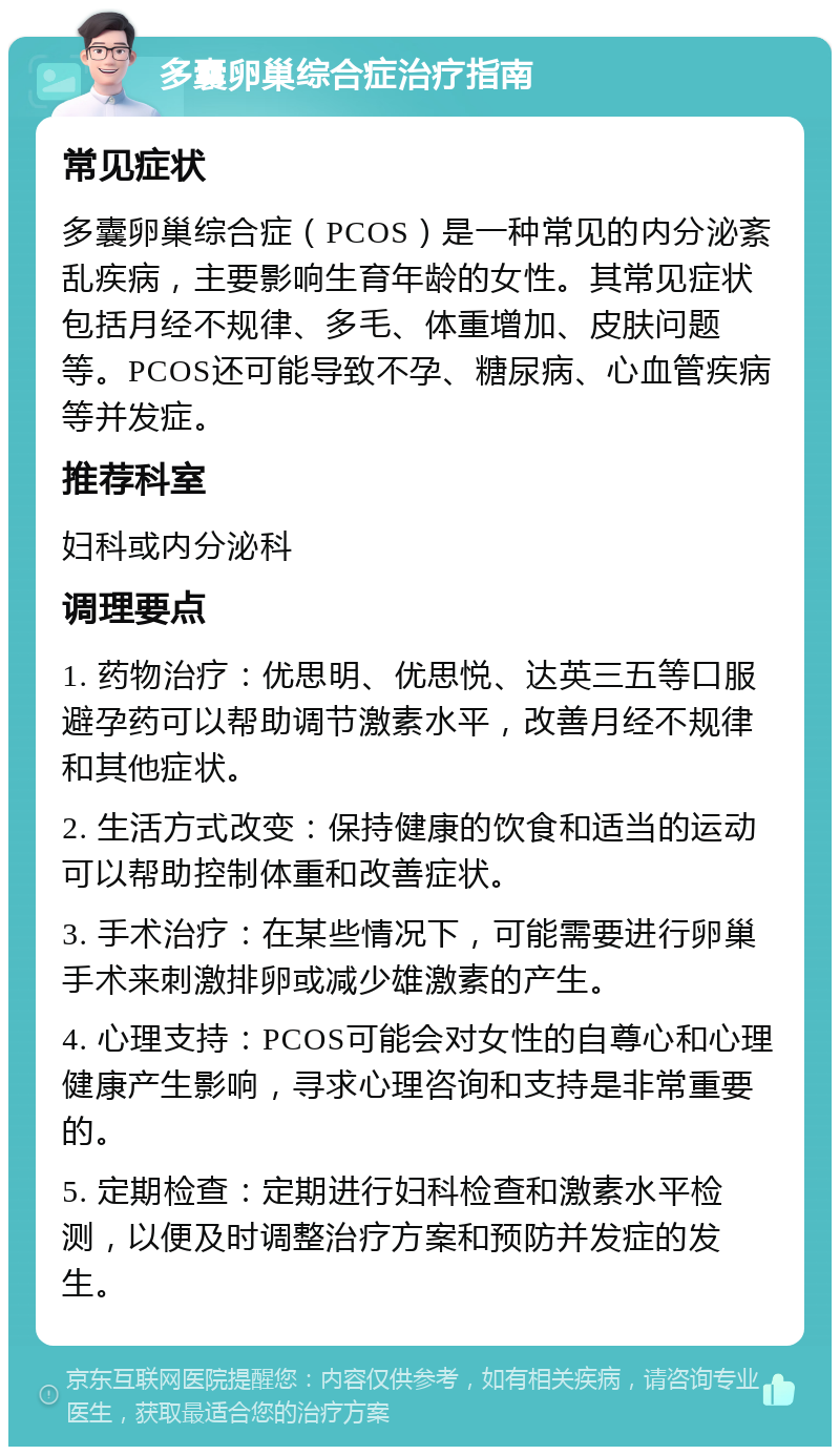 多囊卵巢综合症治疗指南 常见症状 多囊卵巢综合症（PCOS）是一种常见的内分泌紊乱疾病，主要影响生育年龄的女性。其常见症状包括月经不规律、多毛、体重增加、皮肤问题等。PCOS还可能导致不孕、糖尿病、心血管疾病等并发症。 推荐科室 妇科或内分泌科 调理要点 1. 药物治疗：优思明、优思悦、达英三五等口服避孕药可以帮助调节激素水平，改善月经不规律和其他症状。 2. 生活方式改变：保持健康的饮食和适当的运动可以帮助控制体重和改善症状。 3. 手术治疗：在某些情况下，可能需要进行卵巢手术来刺激排卵或减少雄激素的产生。 4. 心理支持：PCOS可能会对女性的自尊心和心理健康产生影响，寻求心理咨询和支持是非常重要的。 5. 定期检查：定期进行妇科检查和激素水平检测，以便及时调整治疗方案和预防并发症的发生。