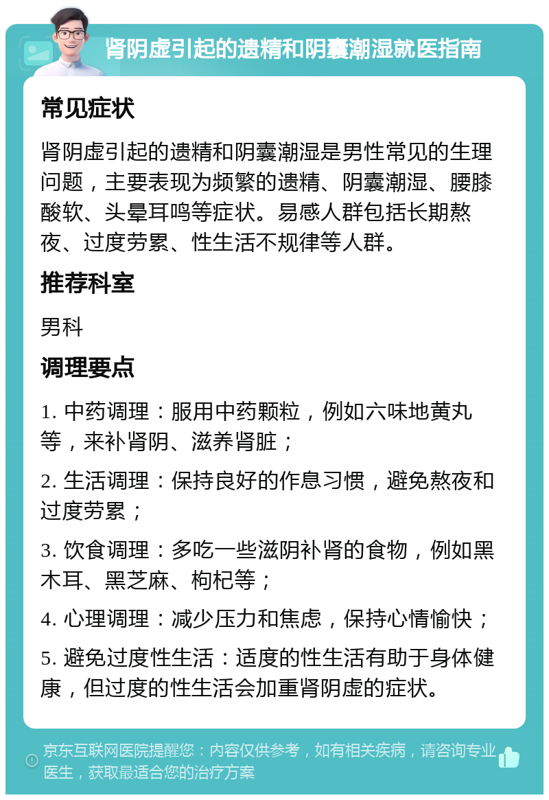 肾阴虚引起的遗精和阴囊潮湿就医指南 常见症状 肾阴虚引起的遗精和阴囊潮湿是男性常见的生理问题，主要表现为频繁的遗精、阴囊潮湿、腰膝酸软、头晕耳鸣等症状。易感人群包括长期熬夜、过度劳累、性生活不规律等人群。 推荐科室 男科 调理要点 1. 中药调理：服用中药颗粒，例如六味地黄丸等，来补肾阴、滋养肾脏； 2. 生活调理：保持良好的作息习惯，避免熬夜和过度劳累； 3. 饮食调理：多吃一些滋阴补肾的食物，例如黑木耳、黑芝麻、枸杞等； 4. 心理调理：减少压力和焦虑，保持心情愉快； 5. 避免过度性生活：适度的性生活有助于身体健康，但过度的性生活会加重肾阴虚的症状。