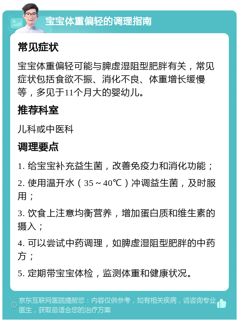 宝宝体重偏轻的调理指南 常见症状 宝宝体重偏轻可能与脾虚湿阻型肥胖有关，常见症状包括食欲不振、消化不良、体重增长缓慢等，多见于11个月大的婴幼儿。 推荐科室 儿科或中医科 调理要点 1. 给宝宝补充益生菌，改善免疫力和消化功能； 2. 使用温开水（35～40℃）冲调益生菌，及时服用； 3. 饮食上注意均衡营养，增加蛋白质和维生素的摄入； 4. 可以尝试中药调理，如脾虚湿阻型肥胖的中药方； 5. 定期带宝宝体检，监测体重和健康状况。