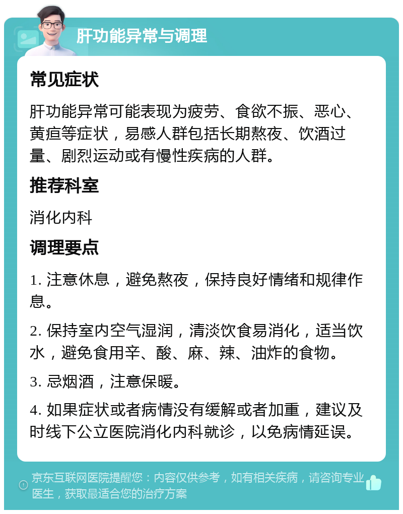 肝功能异常与调理 常见症状 肝功能异常可能表现为疲劳、食欲不振、恶心、黄疸等症状，易感人群包括长期熬夜、饮酒过量、剧烈运动或有慢性疾病的人群。 推荐科室 消化内科 调理要点 1. 注意休息，避免熬夜，保持良好情绪和规律作息。 2. 保持室内空气湿润，清淡饮食易消化，适当饮水，避免食用辛、酸、麻、辣、油炸的食物。 3. 忌烟酒，注意保暖。 4. 如果症状或者病情没有缓解或者加重，建议及时线下公立医院消化内科就诊，以免病情延误。