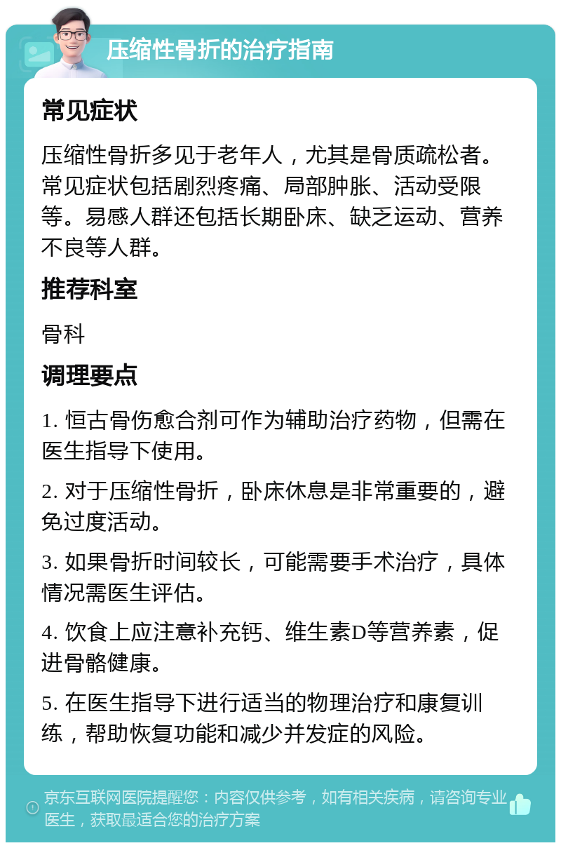 压缩性骨折的治疗指南 常见症状 压缩性骨折多见于老年人，尤其是骨质疏松者。常见症状包括剧烈疼痛、局部肿胀、活动受限等。易感人群还包括长期卧床、缺乏运动、营养不良等人群。 推荐科室 骨科 调理要点 1. 恒古骨伤愈合剂可作为辅助治疗药物，但需在医生指导下使用。 2. 对于压缩性骨折，卧床休息是非常重要的，避免过度活动。 3. 如果骨折时间较长，可能需要手术治疗，具体情况需医生评估。 4. 饮食上应注意补充钙、维生素D等营养素，促进骨骼健康。 5. 在医生指导下进行适当的物理治疗和康复训练，帮助恢复功能和减少并发症的风险。