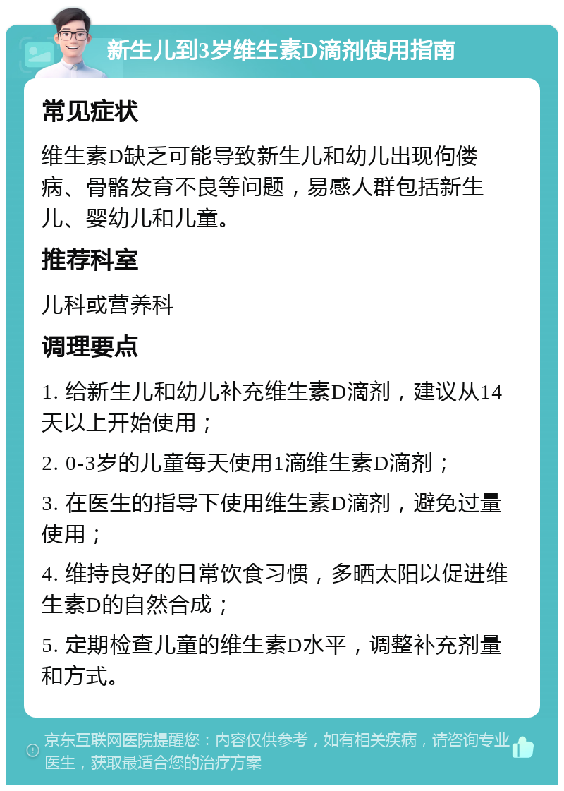 新生儿到3岁维生素D滴剂使用指南 常见症状 维生素D缺乏可能导致新生儿和幼儿出现佝偻病、骨骼发育不良等问题，易感人群包括新生儿、婴幼儿和儿童。 推荐科室 儿科或营养科 调理要点 1. 给新生儿和幼儿补充维生素D滴剂，建议从14天以上开始使用； 2. 0-3岁的儿童每天使用1滴维生素D滴剂； 3. 在医生的指导下使用维生素D滴剂，避免过量使用； 4. 维持良好的日常饮食习惯，多晒太阳以促进维生素D的自然合成； 5. 定期检查儿童的维生素D水平，调整补充剂量和方式。