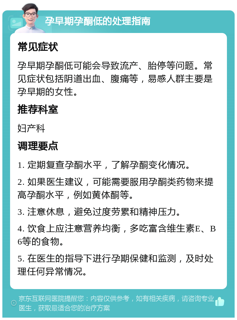 孕早期孕酮低的处理指南 常见症状 孕早期孕酮低可能会导致流产、胎停等问题。常见症状包括阴道出血、腹痛等，易感人群主要是孕早期的女性。 推荐科室 妇产科 调理要点 1. 定期复查孕酮水平，了解孕酮变化情况。 2. 如果医生建议，可能需要服用孕酮类药物来提高孕酮水平，例如黄体酮等。 3. 注意休息，避免过度劳累和精神压力。 4. 饮食上应注意营养均衡，多吃富含维生素E、B6等的食物。 5. 在医生的指导下进行孕期保健和监测，及时处理任何异常情况。