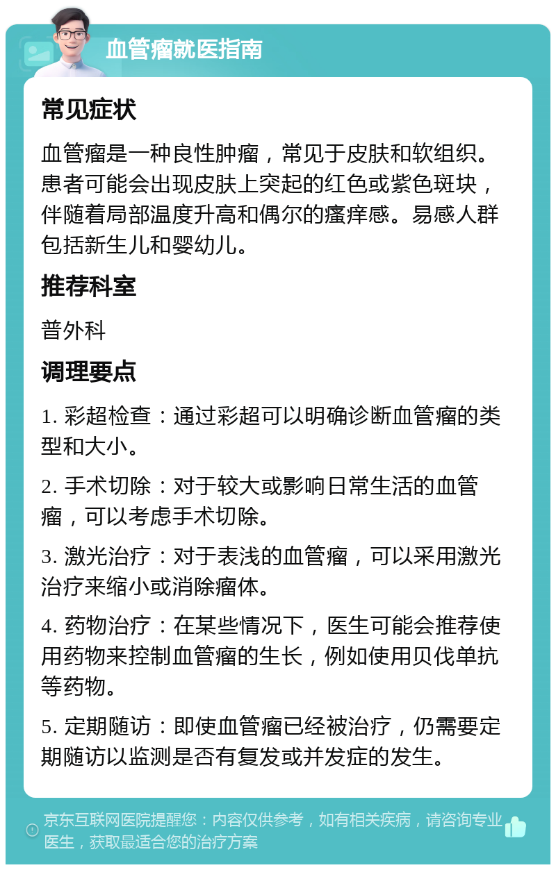 血管瘤就医指南 常见症状 血管瘤是一种良性肿瘤，常见于皮肤和软组织。患者可能会出现皮肤上突起的红色或紫色斑块，伴随着局部温度升高和偶尔的瘙痒感。易感人群包括新生儿和婴幼儿。 推荐科室 普外科 调理要点 1. 彩超检查：通过彩超可以明确诊断血管瘤的类型和大小。 2. 手术切除：对于较大或影响日常生活的血管瘤，可以考虑手术切除。 3. 激光治疗：对于表浅的血管瘤，可以采用激光治疗来缩小或消除瘤体。 4. 药物治疗：在某些情况下，医生可能会推荐使用药物来控制血管瘤的生长，例如使用贝伐单抗等药物。 5. 定期随访：即使血管瘤已经被治疗，仍需要定期随访以监测是否有复发或并发症的发生。