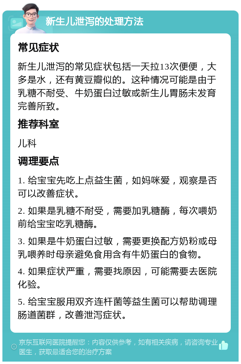 新生儿泄泻的处理方法 常见症状 新生儿泄泻的常见症状包括一天拉13次便便，大多是水，还有黄豆瓣似的。这种情况可能是由于乳糖不耐受、牛奶蛋白过敏或新生儿胃肠未发育完善所致。 推荐科室 儿科 调理要点 1. 给宝宝先吃上点益生菌，如妈咪爱，观察是否可以改善症状。 2. 如果是乳糖不耐受，需要加乳糖酶，每次喂奶前给宝宝吃乳糖酶。 3. 如果是牛奶蛋白过敏，需要更换配方奶粉或母乳喂养时母亲避免食用含有牛奶蛋白的食物。 4. 如果症状严重，需要找原因，可能需要去医院化验。 5. 给宝宝服用双齐连杆菌等益生菌可以帮助调理肠道菌群，改善泄泻症状。