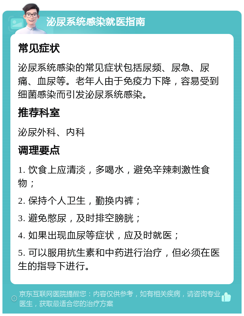 泌尿系统感染就医指南 常见症状 泌尿系统感染的常见症状包括尿频、尿急、尿痛、血尿等。老年人由于免疫力下降，容易受到细菌感染而引发泌尿系统感染。 推荐科室 泌尿外科、内科 调理要点 1. 饮食上应清淡，多喝水，避免辛辣刺激性食物； 2. 保持个人卫生，勤换内裤； 3. 避免憋尿，及时排空膀胱； 4. 如果出现血尿等症状，应及时就医； 5. 可以服用抗生素和中药进行治疗，但必须在医生的指导下进行。