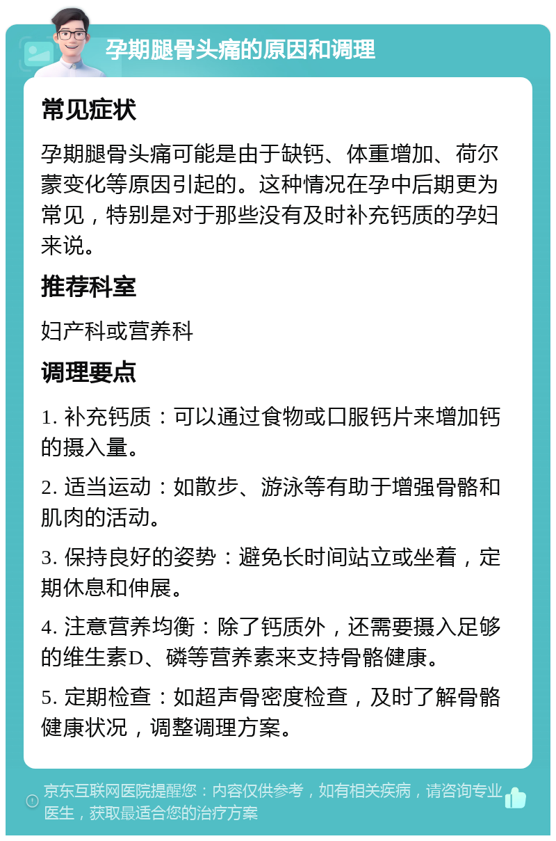 孕期腿骨头痛的原因和调理 常见症状 孕期腿骨头痛可能是由于缺钙、体重增加、荷尔蒙变化等原因引起的。这种情况在孕中后期更为常见，特别是对于那些没有及时补充钙质的孕妇来说。 推荐科室 妇产科或营养科 调理要点 1. 补充钙质：可以通过食物或口服钙片来增加钙的摄入量。 2. 适当运动：如散步、游泳等有助于增强骨骼和肌肉的活动。 3. 保持良好的姿势：避免长时间站立或坐着，定期休息和伸展。 4. 注意营养均衡：除了钙质外，还需要摄入足够的维生素D、磷等营养素来支持骨骼健康。 5. 定期检查：如超声骨密度检查，及时了解骨骼健康状况，调整调理方案。