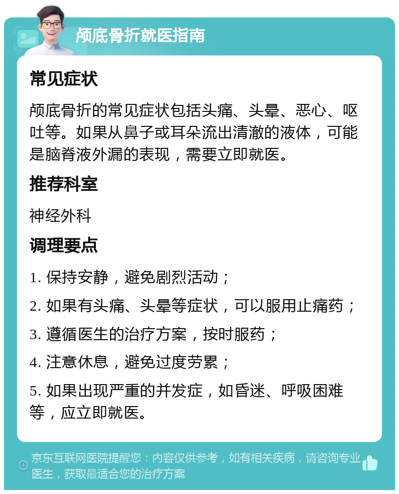 颅底骨折就医指南 常见症状 颅底骨折的常见症状包括头痛、头晕、恶心、呕吐等。如果从鼻子或耳朵流出清澈的液体，可能是脑脊液外漏的表现，需要立即就医。 推荐科室 神经外科 调理要点 1. 保持安静，避免剧烈活动； 2. 如果有头痛、头晕等症状，可以服用止痛药； 3. 遵循医生的治疗方案，按时服药； 4. 注意休息，避免过度劳累； 5. 如果出现严重的并发症，如昏迷、呼吸困难等，应立即就医。