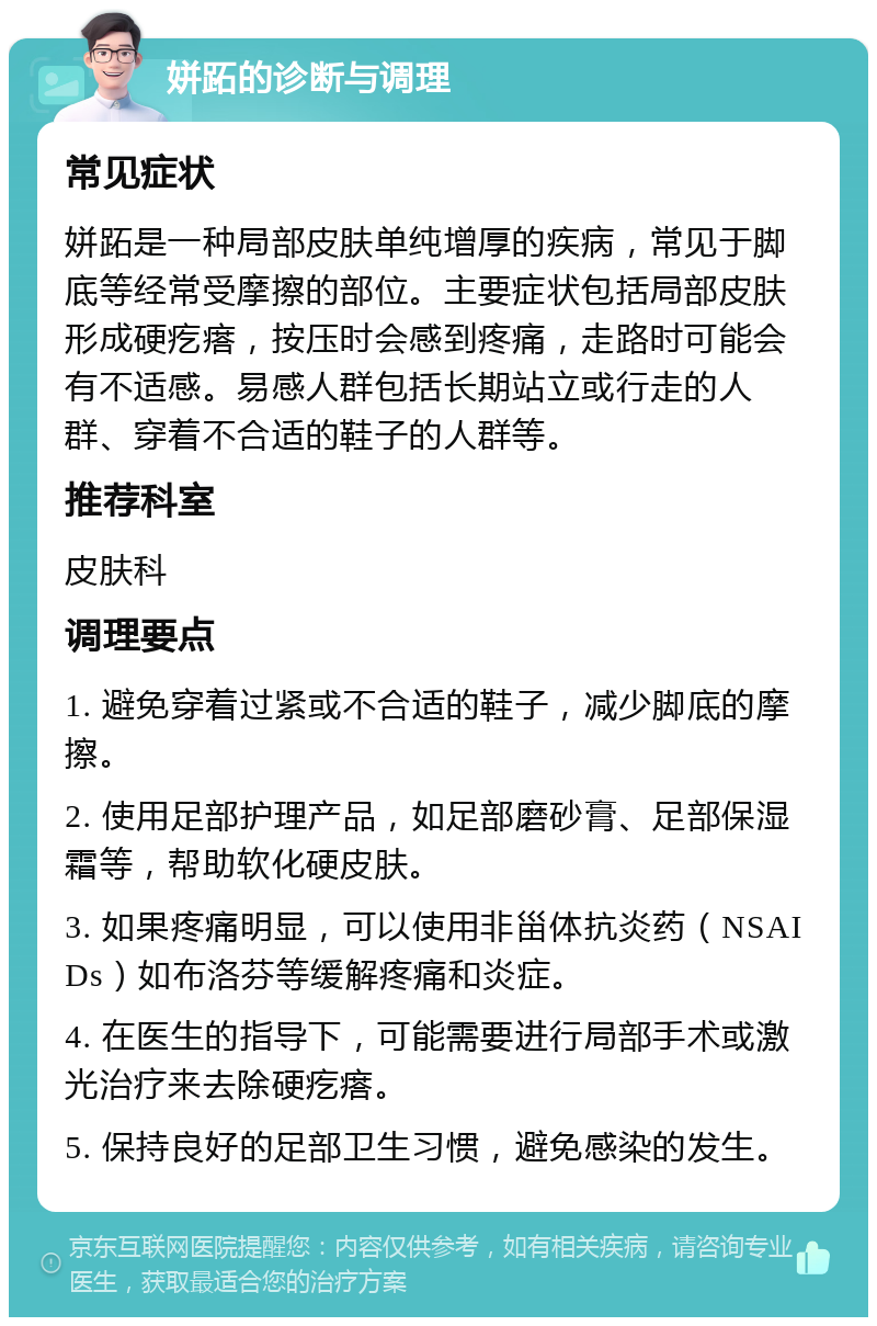 姘跖的诊断与调理 常见症状 姘跖是一种局部皮肤单纯增厚的疾病，常见于脚底等经常受摩擦的部位。主要症状包括局部皮肤形成硬疙瘩，按压时会感到疼痛，走路时可能会有不适感。易感人群包括长期站立或行走的人群、穿着不合适的鞋子的人群等。 推荐科室 皮肤科 调理要点 1. 避免穿着过紧或不合适的鞋子，减少脚底的摩擦。 2. 使用足部护理产品，如足部磨砂膏、足部保湿霜等，帮助软化硬皮肤。 3. 如果疼痛明显，可以使用非甾体抗炎药（NSAIDs）如布洛芬等缓解疼痛和炎症。 4. 在医生的指导下，可能需要进行局部手术或激光治疗来去除硬疙瘩。 5. 保持良好的足部卫生习惯，避免感染的发生。