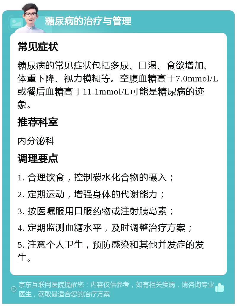 糖尿病的治疗与管理 常见症状 糖尿病的常见症状包括多尿、口渴、食欲增加、体重下降、视力模糊等。空腹血糖高于7.0mmol/L或餐后血糖高于11.1mmol/L可能是糖尿病的迹象。 推荐科室 内分泌科 调理要点 1. 合理饮食，控制碳水化合物的摄入； 2. 定期运动，增强身体的代谢能力； 3. 按医嘱服用口服药物或注射胰岛素； 4. 定期监测血糖水平，及时调整治疗方案； 5. 注意个人卫生，预防感染和其他并发症的发生。