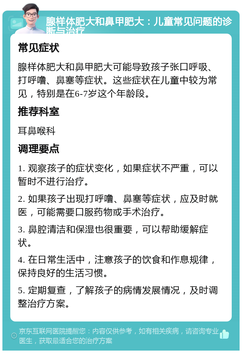 腺样体肥大和鼻甲肥大：儿童常见问题的诊断与治疗 常见症状 腺样体肥大和鼻甲肥大可能导致孩子张口呼吸、打呼噜、鼻塞等症状。这些症状在儿童中较为常见，特别是在6-7岁这个年龄段。 推荐科室 耳鼻喉科 调理要点 1. 观察孩子的症状变化，如果症状不严重，可以暂时不进行治疗。 2. 如果孩子出现打呼噜、鼻塞等症状，应及时就医，可能需要口服药物或手术治疗。 3. 鼻腔清洁和保湿也很重要，可以帮助缓解症状。 4. 在日常生活中，注意孩子的饮食和作息规律，保持良好的生活习惯。 5. 定期复查，了解孩子的病情发展情况，及时调整治疗方案。