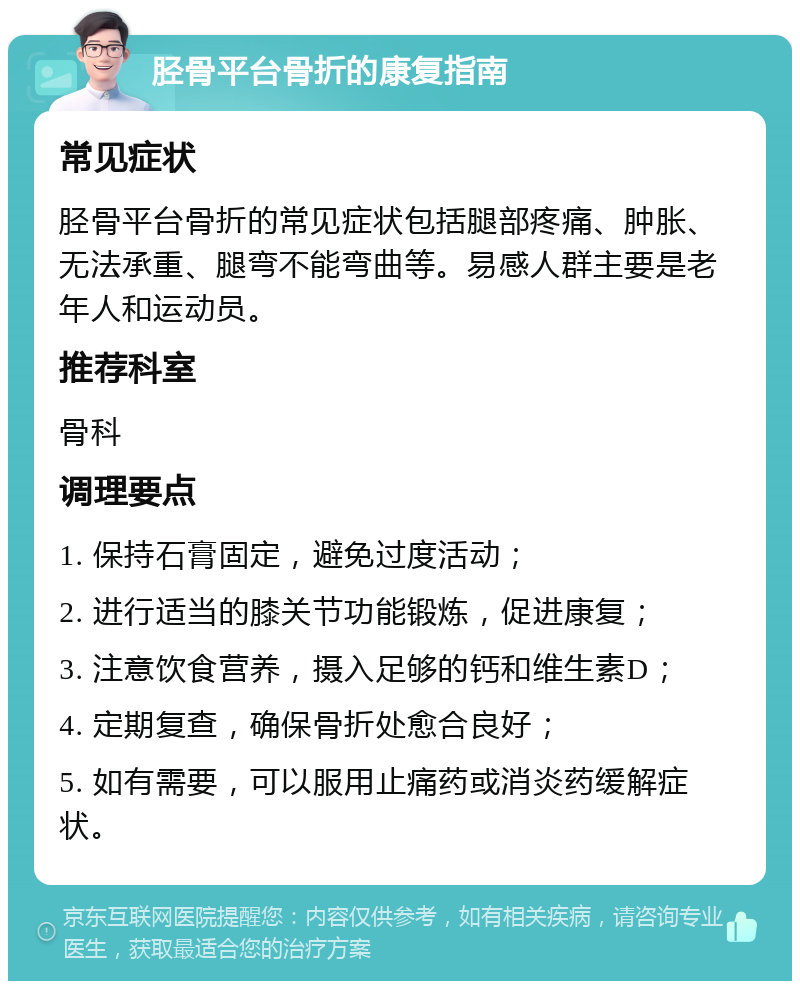 胫骨平台骨折的康复指南 常见症状 胫骨平台骨折的常见症状包括腿部疼痛、肿胀、无法承重、腿弯不能弯曲等。易感人群主要是老年人和运动员。 推荐科室 骨科 调理要点 1. 保持石膏固定，避免过度活动； 2. 进行适当的膝关节功能锻炼，促进康复； 3. 注意饮食营养，摄入足够的钙和维生素D； 4. 定期复查，确保骨折处愈合良好； 5. 如有需要，可以服用止痛药或消炎药缓解症状。