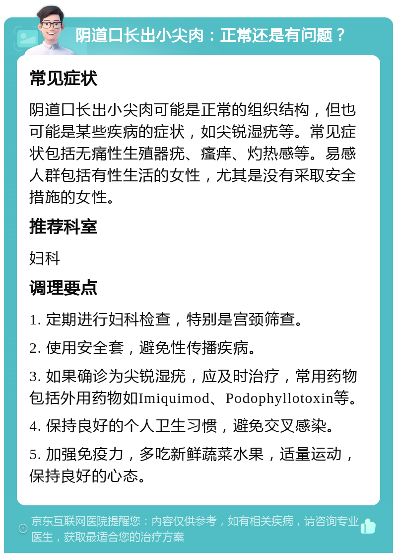 阴道口长出小尖肉：正常还是有问题？ 常见症状 阴道口长出小尖肉可能是正常的组织结构，但也可能是某些疾病的症状，如尖锐湿疣等。常见症状包括无痛性生殖器疣、瘙痒、灼热感等。易感人群包括有性生活的女性，尤其是没有采取安全措施的女性。 推荐科室 妇科 调理要点 1. 定期进行妇科检查，特别是宫颈筛查。 2. 使用安全套，避免性传播疾病。 3. 如果确诊为尖锐湿疣，应及时治疗，常用药物包括外用药物如Imiquimod、Podophyllotoxin等。 4. 保持良好的个人卫生习惯，避免交叉感染。 5. 加强免疫力，多吃新鲜蔬菜水果，适量运动，保持良好的心态。