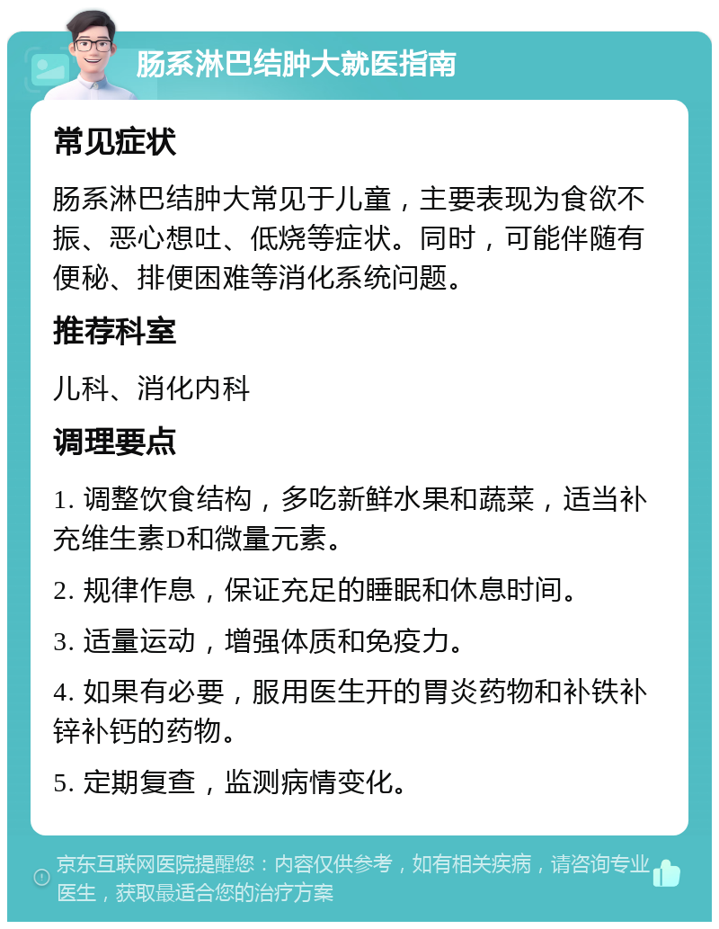 肠系淋巴结肿大就医指南 常见症状 肠系淋巴结肿大常见于儿童，主要表现为食欲不振、恶心想吐、低烧等症状。同时，可能伴随有便秘、排便困难等消化系统问题。 推荐科室 儿科、消化内科 调理要点 1. 调整饮食结构，多吃新鲜水果和蔬菜，适当补充维生素D和微量元素。 2. 规律作息，保证充足的睡眠和休息时间。 3. 适量运动，增强体质和免疫力。 4. 如果有必要，服用医生开的胃炎药物和补铁补锌补钙的药物。 5. 定期复查，监测病情变化。