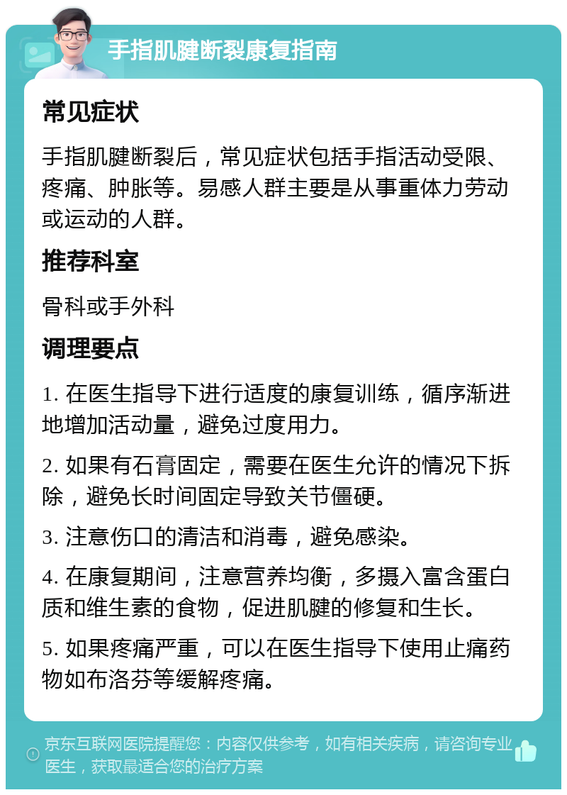 手指肌腱断裂康复指南 常见症状 手指肌腱断裂后，常见症状包括手指活动受限、疼痛、肿胀等。易感人群主要是从事重体力劳动或运动的人群。 推荐科室 骨科或手外科 调理要点 1. 在医生指导下进行适度的康复训练，循序渐进地增加活动量，避免过度用力。 2. 如果有石膏固定，需要在医生允许的情况下拆除，避免长时间固定导致关节僵硬。 3. 注意伤口的清洁和消毒，避免感染。 4. 在康复期间，注意营养均衡，多摄入富含蛋白质和维生素的食物，促进肌腱的修复和生长。 5. 如果疼痛严重，可以在医生指导下使用止痛药物如布洛芬等缓解疼痛。