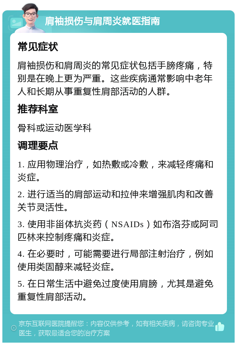 肩袖损伤与肩周炎就医指南 常见症状 肩袖损伤和肩周炎的常见症状包括手膀疼痛，特别是在晚上更为严重。这些疾病通常影响中老年人和长期从事重复性肩部活动的人群。 推荐科室 骨科或运动医学科 调理要点 1. 应用物理治疗，如热敷或冷敷，来减轻疼痛和炎症。 2. 进行适当的肩部运动和拉伸来增强肌肉和改善关节灵活性。 3. 使用非甾体抗炎药（NSAIDs）如布洛芬或阿司匹林来控制疼痛和炎症。 4. 在必要时，可能需要进行局部注射治疗，例如使用类固醇来减轻炎症。 5. 在日常生活中避免过度使用肩膀，尤其是避免重复性肩部活动。