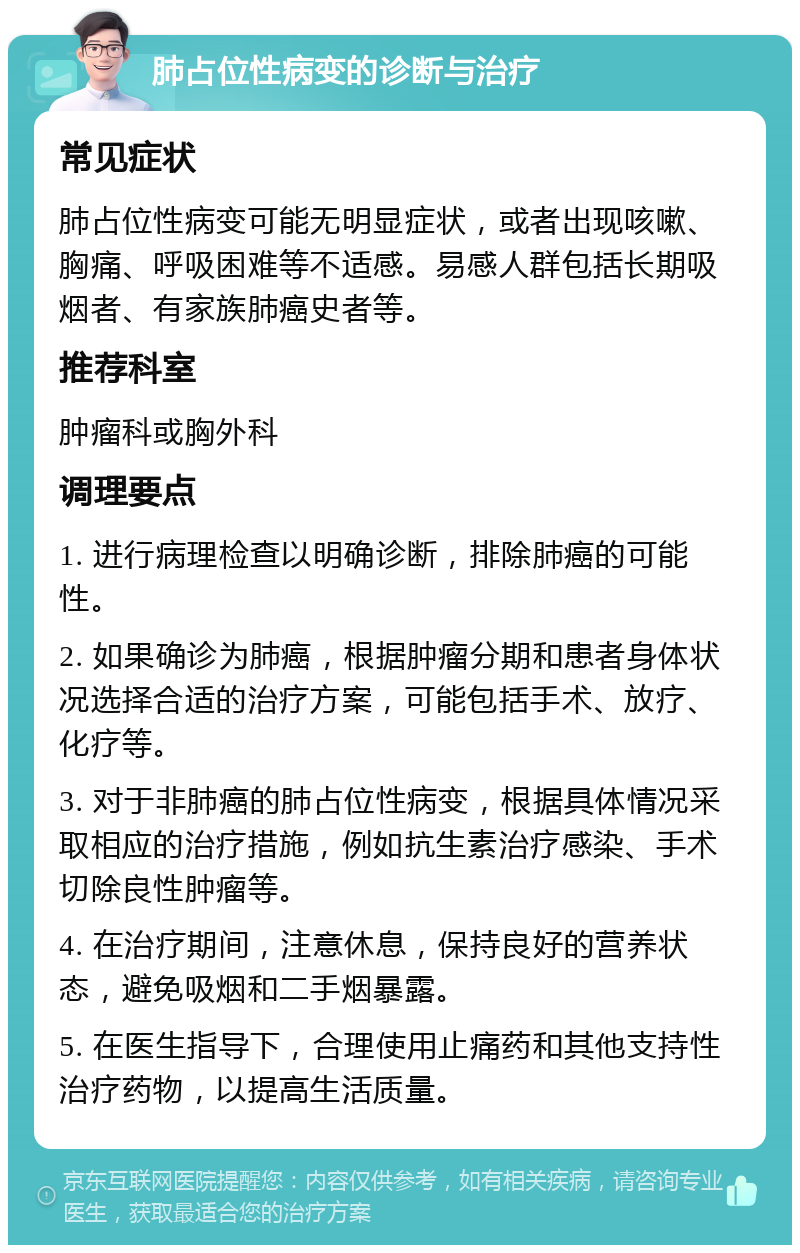 肺占位性病变的诊断与治疗 常见症状 肺占位性病变可能无明显症状，或者出现咳嗽、胸痛、呼吸困难等不适感。易感人群包括长期吸烟者、有家族肺癌史者等。 推荐科室 肿瘤科或胸外科 调理要点 1. 进行病理检查以明确诊断，排除肺癌的可能性。 2. 如果确诊为肺癌，根据肿瘤分期和患者身体状况选择合适的治疗方案，可能包括手术、放疗、化疗等。 3. 对于非肺癌的肺占位性病变，根据具体情况采取相应的治疗措施，例如抗生素治疗感染、手术切除良性肿瘤等。 4. 在治疗期间，注意休息，保持良好的营养状态，避免吸烟和二手烟暴露。 5. 在医生指导下，合理使用止痛药和其他支持性治疗药物，以提高生活质量。