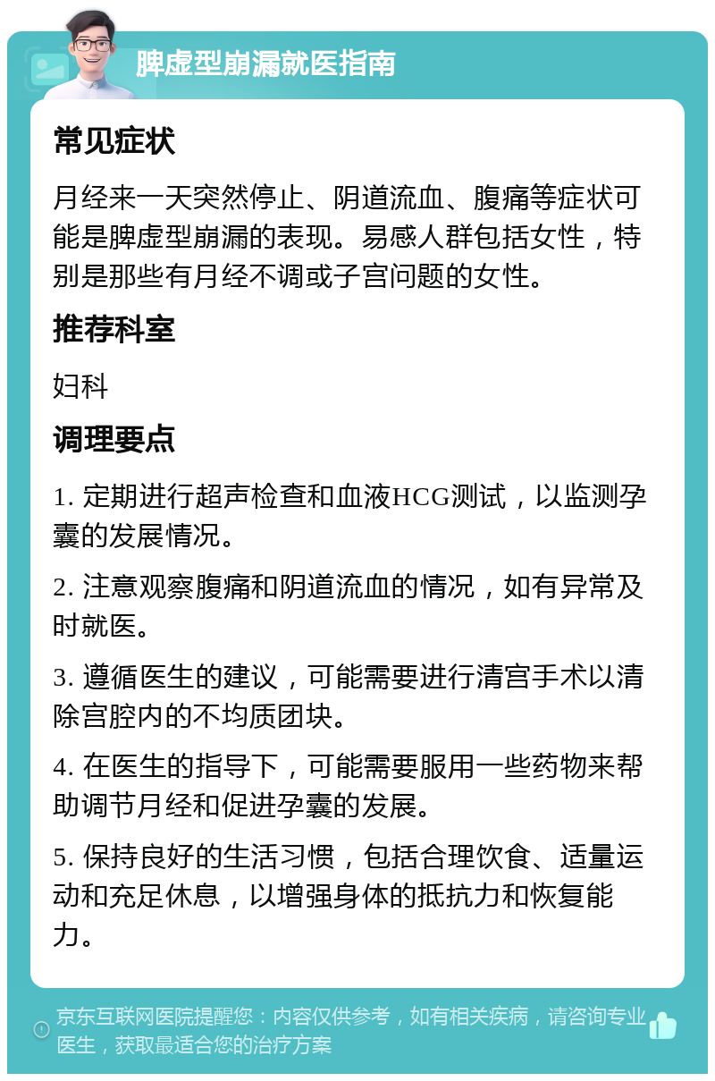 脾虚型崩漏就医指南 常见症状 月经来一天突然停止、阴道流血、腹痛等症状可能是脾虚型崩漏的表现。易感人群包括女性，特别是那些有月经不调或子宫问题的女性。 推荐科室 妇科 调理要点 1. 定期进行超声检查和血液HCG测试，以监测孕囊的发展情况。 2. 注意观察腹痛和阴道流血的情况，如有异常及时就医。 3. 遵循医生的建议，可能需要进行清宫手术以清除宫腔内的不均质团块。 4. 在医生的指导下，可能需要服用一些药物来帮助调节月经和促进孕囊的发展。 5. 保持良好的生活习惯，包括合理饮食、适量运动和充足休息，以增强身体的抵抗力和恢复能力。