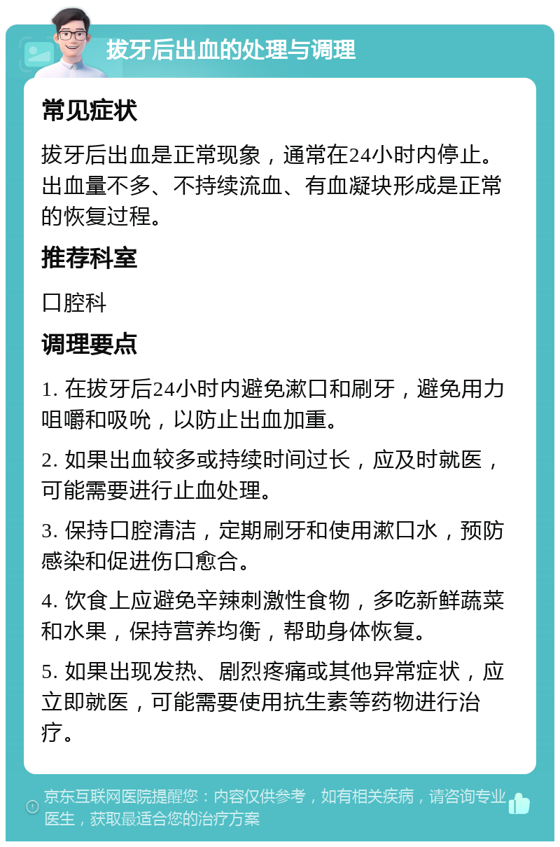 拔牙后出血的处理与调理 常见症状 拔牙后出血是正常现象，通常在24小时内停止。出血量不多、不持续流血、有血凝块形成是正常的恢复过程。 推荐科室 口腔科 调理要点 1. 在拔牙后24小时内避免漱口和刷牙，避免用力咀嚼和吸吮，以防止出血加重。 2. 如果出血较多或持续时间过长，应及时就医，可能需要进行止血处理。 3. 保持口腔清洁，定期刷牙和使用漱口水，预防感染和促进伤口愈合。 4. 饮食上应避免辛辣刺激性食物，多吃新鲜蔬菜和水果，保持营养均衡，帮助身体恢复。 5. 如果出现发热、剧烈疼痛或其他异常症状，应立即就医，可能需要使用抗生素等药物进行治疗。