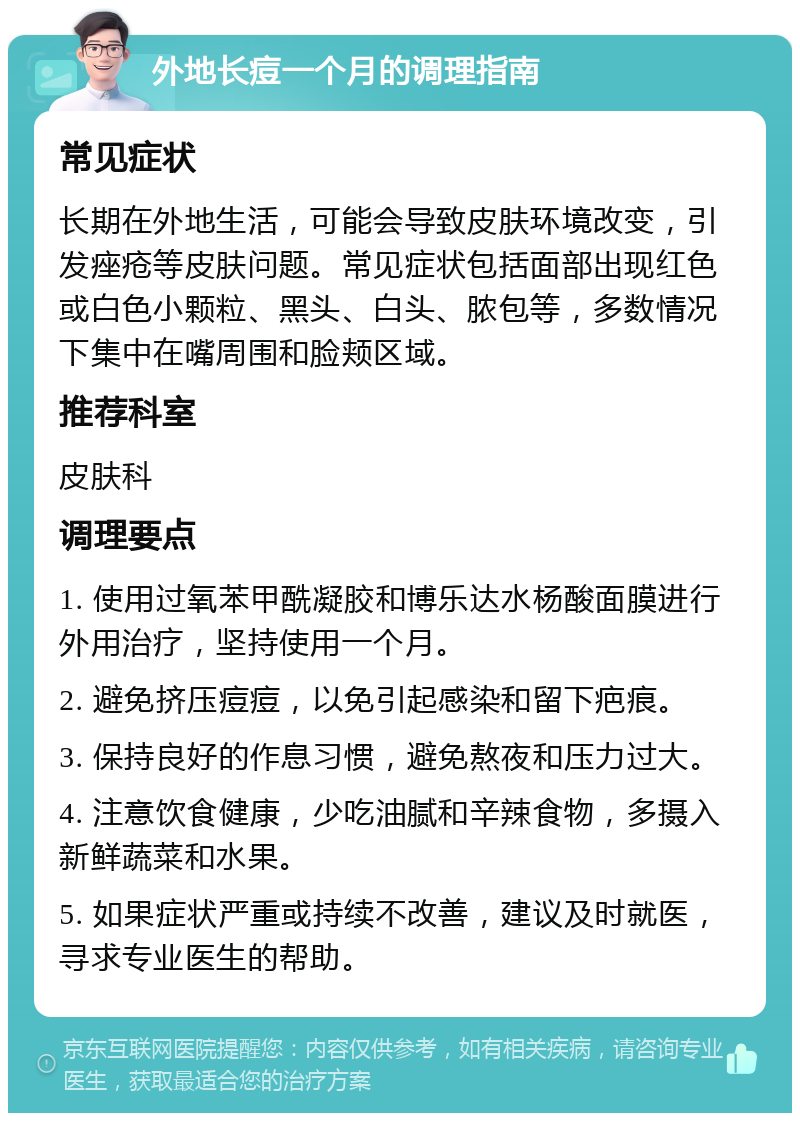 外地长痘一个月的调理指南 常见症状 长期在外地生活，可能会导致皮肤环境改变，引发痤疮等皮肤问题。常见症状包括面部出现红色或白色小颗粒、黑头、白头、脓包等，多数情况下集中在嘴周围和脸颊区域。 推荐科室 皮肤科 调理要点 1. 使用过氧苯甲酰凝胶和博乐达水杨酸面膜进行外用治疗，坚持使用一个月。 2. 避免挤压痘痘，以免引起感染和留下疤痕。 3. 保持良好的作息习惯，避免熬夜和压力过大。 4. 注意饮食健康，少吃油腻和辛辣食物，多摄入新鲜蔬菜和水果。 5. 如果症状严重或持续不改善，建议及时就医，寻求专业医生的帮助。