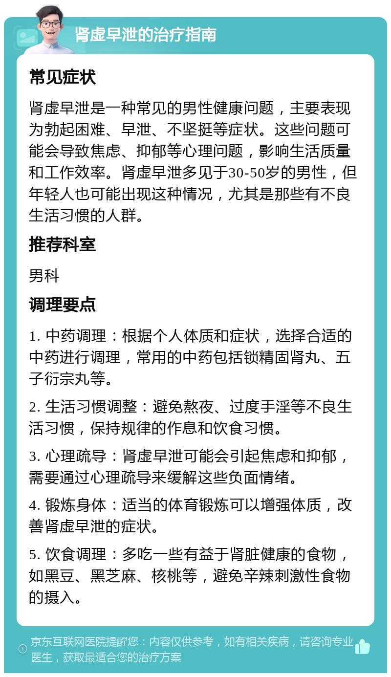 肾虚早泄的治疗指南 常见症状 肾虚早泄是一种常见的男性健康问题，主要表现为勃起困难、早泄、不坚挺等症状。这些问题可能会导致焦虑、抑郁等心理问题，影响生活质量和工作效率。肾虚早泄多见于30-50岁的男性，但年轻人也可能出现这种情况，尤其是那些有不良生活习惯的人群。 推荐科室 男科 调理要点 1. 中药调理：根据个人体质和症状，选择合适的中药进行调理，常用的中药包括锁精固肾丸、五子衍宗丸等。 2. 生活习惯调整：避免熬夜、过度手淫等不良生活习惯，保持规律的作息和饮食习惯。 3. 心理疏导：肾虚早泄可能会引起焦虑和抑郁，需要通过心理疏导来缓解这些负面情绪。 4. 锻炼身体：适当的体育锻炼可以增强体质，改善肾虚早泄的症状。 5. 饮食调理：多吃一些有益于肾脏健康的食物，如黑豆、黑芝麻、核桃等，避免辛辣刺激性食物的摄入。