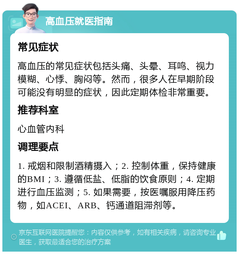 高血压就医指南 常见症状 高血压的常见症状包括头痛、头晕、耳鸣、视力模糊、心悸、胸闷等。然而，很多人在早期阶段可能没有明显的症状，因此定期体检非常重要。 推荐科室 心血管内科 调理要点 1. 戒烟和限制酒精摄入；2. 控制体重，保持健康的BMI；3. 遵循低盐、低脂的饮食原则；4. 定期进行血压监测；5. 如果需要，按医嘱服用降压药物，如ACEI、ARB、钙通道阻滞剂等。