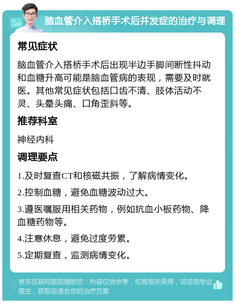 脑血管介入搭桥手术后并发症的治疗与调理 常见症状 脑血管介入搭桥手术后出现半边手脚间断性抖动和血糖升高可能是脑血管病的表现，需要及时就医。其他常见症状包括口齿不清、肢体活动不灵、头晕头痛、口角歪斜等。 推荐科室 神经内科 调理要点 1.及时复查CT和核磁共振，了解病情变化。 2.控制血糖，避免血糖波动过大。 3.遵医嘱服用相关药物，例如抗血小板药物、降血糖药物等。 4.注意休息，避免过度劳累。 5.定期复查，监测病情变化。