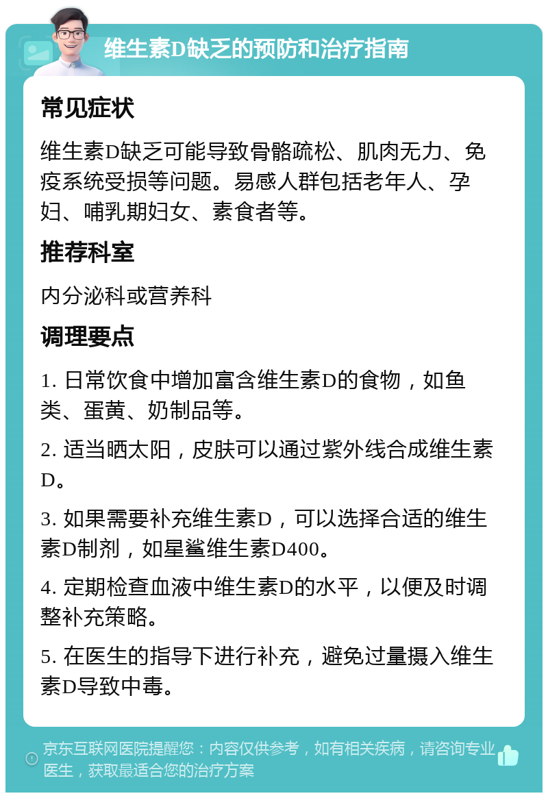 维生素D缺乏的预防和治疗指南 常见症状 维生素D缺乏可能导致骨骼疏松、肌肉无力、免疫系统受损等问题。易感人群包括老年人、孕妇、哺乳期妇女、素食者等。 推荐科室 内分泌科或营养科 调理要点 1. 日常饮食中增加富含维生素D的食物，如鱼类、蛋黄、奶制品等。 2. 适当晒太阳，皮肤可以通过紫外线合成维生素D。 3. 如果需要补充维生素D，可以选择合适的维生素D制剂，如星鲨维生素D400。 4. 定期检查血液中维生素D的水平，以便及时调整补充策略。 5. 在医生的指导下进行补充，避免过量摄入维生素D导致中毒。